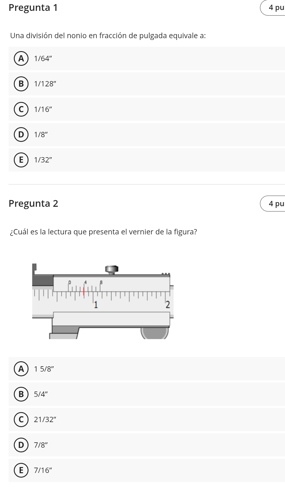 Pregunta 1 4 pu
Una división del nonio en fracción de pulgada equivale a:
A 1/64''
B 1/128''
C 1/16''
D 1/8''
E 1/32''
Pregunta 2 4pu
¿Cuál es la lectura que presenta el vernier de la figura?
A 15/8''
B 5/4''
C 21/32''
D 7/8''
E 7/16''