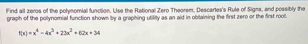 Find all zeros of the polynomial function. Use the Rational Zero Theorem, Descartes's Rule of Signs, and possibly the 
graph of the polynomial function shown by a graphing utility as an aid in obtaining the first zero or the first root.
f(x)=x^4-4x^3+23x^2+62x+34