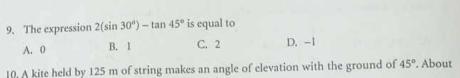 The expression 2(sin 30°)-tan 45° is equal to
A. 0 B. 1 C. 2 D. -1
10. A kite held by 125 m of string makes an angle of elevation with the ground of 45°. About