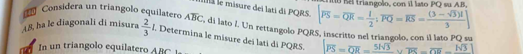 triangolo, con il lato PQ su AB
Illà le misure dei lati di PQRS. [overline PS=overline QR= l/2 ;overline PQ=overline RS= ((3-sqrt(3))l)/3 ]
Considera un triangolo equilatero Aoverline BC , di lato l. Un rettangolo PQRS, inscritto nel triangolo. con il lato PO su
AB, ha le diagonali di misura  2/3  l. Determina le misure dei lati di PQRS. overline PS=overline OR=frac 5lsqrt(3)vee overline PS=overline OR=frac lsqrt(3)
In un triangolo equilatero ABC