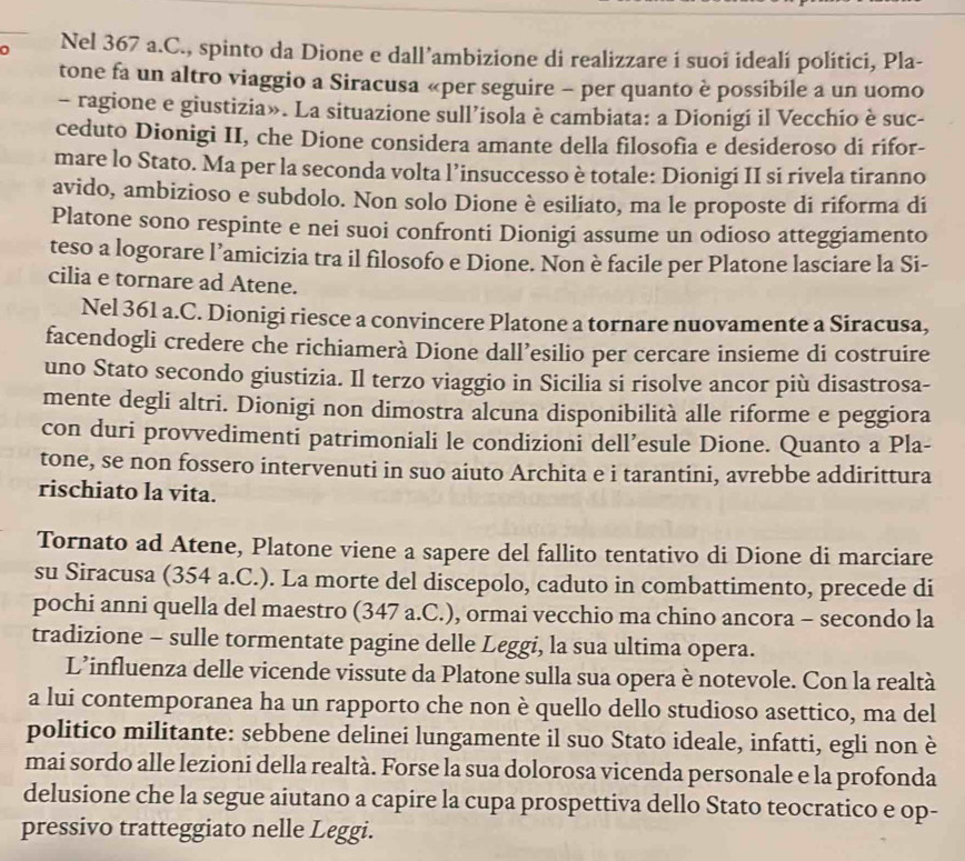 Nel 367 a.C., spinto da Dione e dall’ambizione di realizzare i suoî idealí politici, Pla-
tone fa un altro viaggio a Siracusa «per seguire - per quanto è possibile a un uomo
- ragione e giustizia». La situazione sull’isola è cambiata: a Dionigi il Vecchio è suc-
ceduto Dionigi II, che Dione considera amante della filosofia e desideroso di rifor-
mare lo Stato. Ma per la seconda volta l’insuccesso è totale: Dionigi II si rivela tiranno
avido, ambizioso e subdolo. Non solo Dione è esiliato, ma le proposte di riforma di
Platone sono respinte e nei suoi confronti Dionigi assume un odioso atteggiamento
teso a logorare l’amicizia tra il filosofo e Dione. Non è facile per Platone lasciare la Si-
cilia e tornare ad Atene.
Nel 361 a.C. Dionigi riesce a convincere Platone a tornare nuovamente a Siracusa,
facendogli credere che richiamerà Dione dall’esilio per cercare insieme di costruire
uno Stato secondo giustizia. Il terzo viaggio in Sicilia si risolve ancor più disastrosa-
mente degli altri. Dionigi non dimostra alcuna disponibilità alle riforme e peggiora
con duri provvedimenti patrimoniali le condizioni dell’esule Dione. Quanto a Pla-
tone, se non fossero intervenuti in suo aiuto Archita e i tarantini, avrebbe addirittura
rischiato la vita.
Tornato ad Atene, Platone viene a sapere del fallito tentativo di Dione di marciare
su Siracusa (354 a.C.). La morte del discepolo, caduto in combattimento, precede di
pochi anni quella del maestro (347 a.C.), ormai vecchio ma chino ancora - secondo la
tradizione - sulle tormentate pagine delle Leggi, la sua ultima opera.
L’influenza delle vicende vissute da Platone sulla sua opera è notevole. Con la realtà
a lui contemporanea ha un rapporto che non è quello dello studioso asettico, ma del
politico militante: sebbene delinei lungamente il suo Stato ideale, infatti, egli non è
mai sordo alle lezioni della realtà. Forse la sua dolorosa vicenda personale e la profonda
delusione che la segue aiutano a capire la cupa prospettiva dello Stato teocratico e op-
pressivo tratteggiato nelle Leggi.