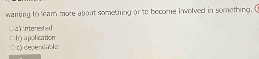 wanting to learn more about something or to become involved in something.
a) interested
b) application
c) dependable