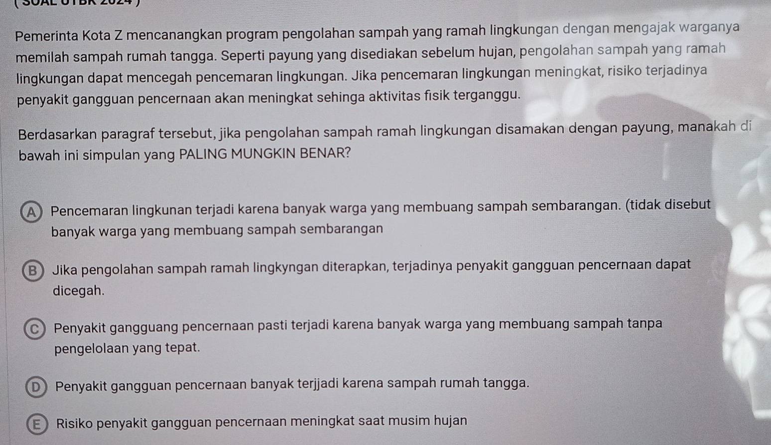 ( SÖAL UTBR 2024
Pemerinta Kota Z mencanangkan program pengolahan sampah yang ramah lingkungan dengan mengajak warganya
memilah sampah rumah tangga. Seperti payung yang disediakan sebelum hujan, pengolahan sampah yang ramah
lingkungan dapat mencegah pencemaran lingkungan. Jika pencemaran lingkungan meningkat, risiko terjadinya
penyakit gangguan pencernaan akan meningkat sehinga aktivitas fisik terganggu.
Berdasarkan paragraf tersebut, jika pengolahan sampah ramah lingkungan disamakan dengan payung, manakah di
bawah ini simpulan yang PALING MUNGKIN BENAR?
A) Pencemaran lingkunan terjadi karena banyak warga yang membuang sampah sembarangan. (tidak disebut
banyak warga yang membuang sampah sembarangan
B Jika pengolahan sampah ramah lingkyngan diterapkan, terjadinya penyakit gangguan pencernaan dapat
dicegah.
C Penyakit gangguang pencernaan pasti terjadi karena banyak warga yang membuang sampah tanpa
pengelolaan yang tepat.
D Penyakit gangguan pencernaan banyak terjjadi karena sampah rumah tangga.
E Risiko penyakit gangguan pencernaan meningkat saat musim hujan