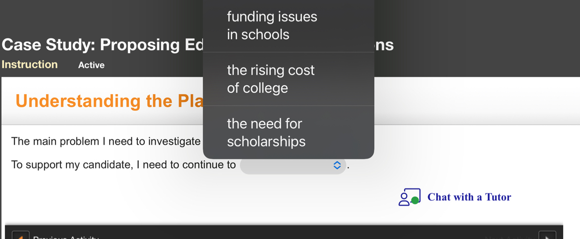 funding issues 
in schools 
Case Study: Proposing Ed ns 
Instruction Active 
the rising cost 
of college 
Understanding the Pla 
the need for 
The main problem I need to investigate scholarships 
To support my candidate, I need to continue to 
Chat with a Tutor