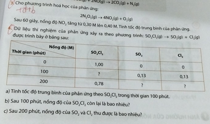 (g)+2NO(g)to 2CO_2(g)+N_2(g)
3. Cho phương trình hoá học của phản ứng:
2N_2O_5(g)to 4NO_2(g)+O_2(g)
Sau 60 giây, nồng độ NO_2 tăng từ 0,30 M lên 0,40 M. Tính tốc độ trung bình của phản ứng.
. Dữ liệu thí nghiệm của phản ứng xảy ra theo phương trình: SO_2Cl_2(g)to SO_2(g)+Cl_2(g)
được trình bày ở bảng sau:
h của phản ứng theo SO_2Cl_2 trong thời gian 100 phút.
b) Sau 100 phút, nồng độ của SO_2Cl_2 còn lại là bao nhiêu?
c) Sau 200 phút, nồng độ của SO_2 và Cl_2 thu được là bao nhiêu?