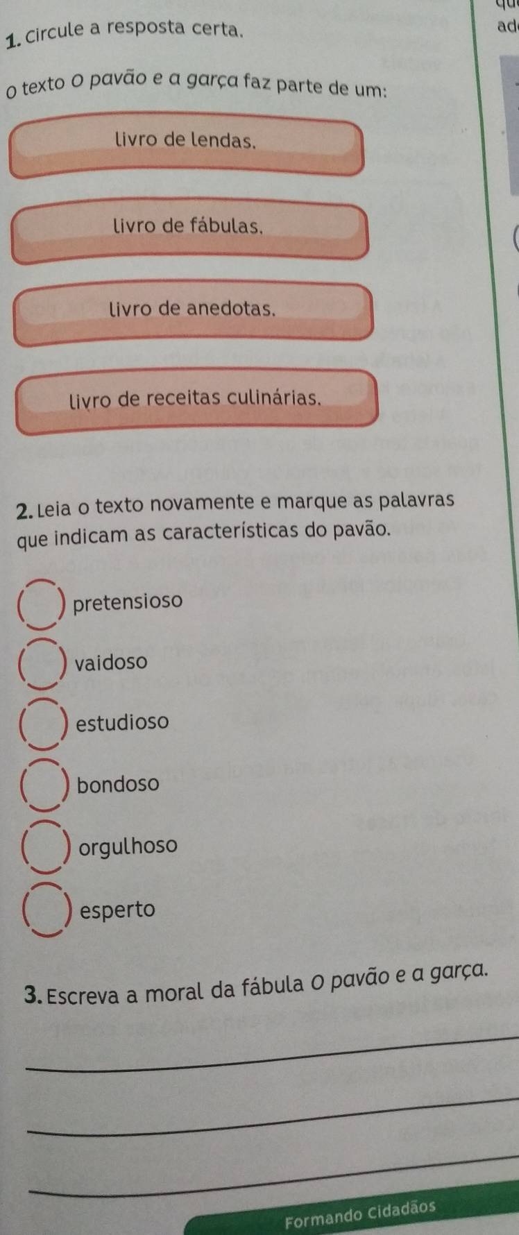 Circule a resposta certa.
ad
o texto O pavão e α garça faz parte de um:
livro de lendas.
livro de fábulas.
livro de anedotas.
livro de receitas culinárias.
2. Leia o texto novamente e marque as palavras
que indicam as características do pavão.
pretensioso
vaidoso
estudioso
bondoso
orgulhoso
esperto
3. Escreva a moral da fábula O pavão e α garça.
_
_
_
Formando Cidadãos