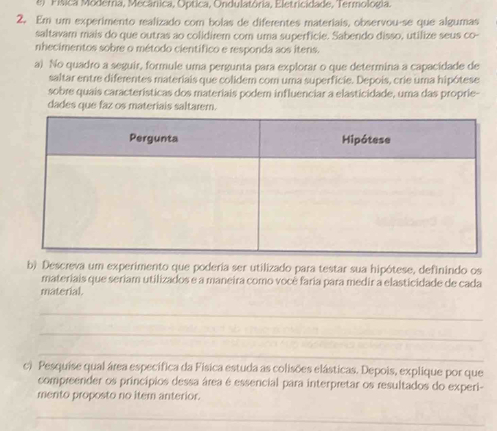 el Física Modetria, Mecânica, Optica, Ondulatória, Eletricidade, Termologia. 
2. Em um experimento realizado com bolas de diferentes materiais, observou-se que algumas 
saltavam mais do que outras ao colidirem com uma superfície. Sabendo disso, utilize seus co- 
nhecimentos sobre o método científico e responda aos itens. 
a) No quadro a seguir, formule uma pergunta para explorar o que determina a capacidade de 
saltar entre diferentes materiais que colidem com uma superfície. Depois, crie uma hipótese 
sobre quais características dos materiais podem influenciar a elasticidade, uma das proprie- 
dades que faz os materiais saltarem. 
b) Descreva um experimento que poderia ser utilizado para testar sua hipótese, definindo os 
materiais que seriam utilizados e a maneira como você faria para medir a elasticidade de cada 
material. 
_ 
_ 
_ 
c) Pesquise qual área específica da Física estuda as colisões elásticas. Depois, explique por que 
compreender os princípios dessa área é essencial para interpretar os resultados do experi- 
mento proposto no item anterior. 
_