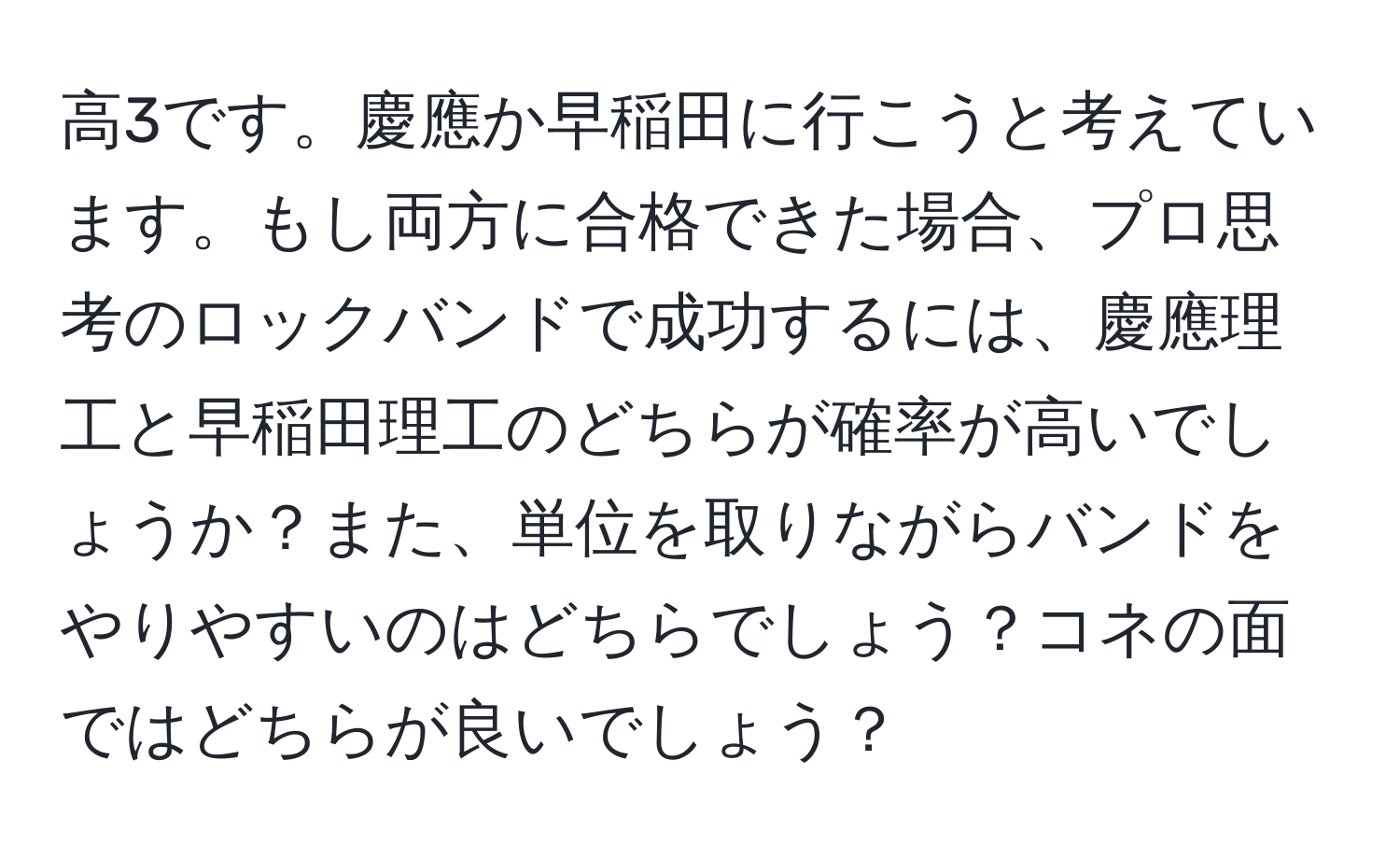 高3です。慶應か早稲田に行こうと考えています。もし両方に合格できた場合、プロ思考のロックバンドで成功するには、慶應理工と早稲田理工のどちらが確率が高いでしょうか？また、単位を取りながらバンドをやりやすいのはどちらでしょう？コネの面ではどちらが良いでしょう？