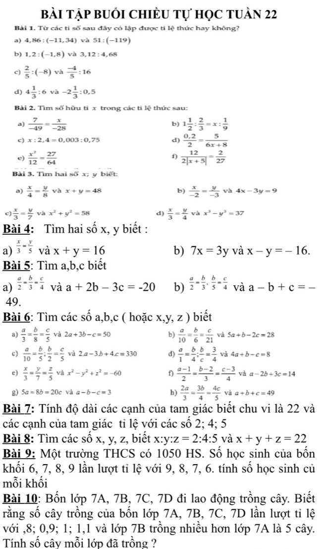 bài tập buổi ChIÈu tự học tuần 22
Bài 1. Từ các ti số sau đây có lập được ti lệ thức hay không?
a) 4,86:(-11,34) và 51:(-119)
b) 1,2:(-1,8) và 3,12:4,68
c)  2/5 :(-8) và  (-4)/5 :16
d) 4 1/3 :6 và -2 1/3 :0,5
Bài 2. Tìm số hữu ti x trong các tỉ lệ thức sau:
a)  7/-49 = x/-28  1 1/2 : 2/3 =x: 1/9 
b)
c) x:2,4=0,003:0,75 d)  (0,2)/2 = 5/6x+8 
f)
e)  x^2/12 = 27/64   12/2|x+5| = 2/27 
Bài 3. Tìm hai shat ox; y biết:
a)  x/4 = y/8  và x+y=48 b)  x/-2 = y/-3  và 4x-3y=9
c)  x/3 = y/7  và x^2+y^2=58 d)  x/3 = y/4  và x^3-y^3=37
Bài 4: Tìm hai shat Ox , y biết :
a)  x/3 = y/5  và x+y=16 b) 7x=3y và x-y=-16.
Bài 5: Tìm a,b,c biết
a)  a/2 = b/3 = c/4  và a+2b-3c=-20 b)  a/2 = b/3 , b/5 = c/4  và a-b+c=-
49.
Bài 6: Tìm các số a,b,c ( hoặc x,y, z ) biết
a)  a/3 = b/8 = c/5  và 2a+3b-c=50 b)  a/10 = b/6 = c/21  và 5a+b-2c=28
c)  a/10 = b/5 ; b/2 = c/5  và 2.a-3b+4.c=330 d)  a/1 = b/4 ; b/c = 3/4  và 4a+b-c=8
e)  x/3 = y/7 = z/5  và x^2-y^2+z^2=-60 f)  (a-1)/2 = (b-2)/3 = (c-3)/4  và a-2b+3c=14
h)  2a/3 = 3b/4 = 4c/5 
g) 5a=8b=20c và a-b-c=3 và a+b+c=49
Bài 7: Tính độ dài các cạnh của tam giác biết chu vi là 22 và
các cạnh của tam giác tỉ lệ với các số 2; 4; 5
Bài 8: Tìm các số x, y, z, biết x:y:z=2:4:5 và x+y+z=22
Bài 9: Một trường THCS có 1050 HS. Số học sinh của bốn
khối 6, 7, 8, 9 lần lượt tỉ lệ với 9, 8, 7, 6. tính số học sinh củ
mỗi khối
Bài 10: Bốn lớp 7A, 7B, 7C, 7D đi lao động trồng cây. Biết
rằng số cây trồng của bốn lớp 7A, 7B, 7C, 7D lần lượt tỉ lệ
với ,8; 0,9; 1; 1,1 và lớp 7B trồng nhiều hơn lớp 7A là 5 cây.
Tính số cây mỗi lớp đã trồng ?