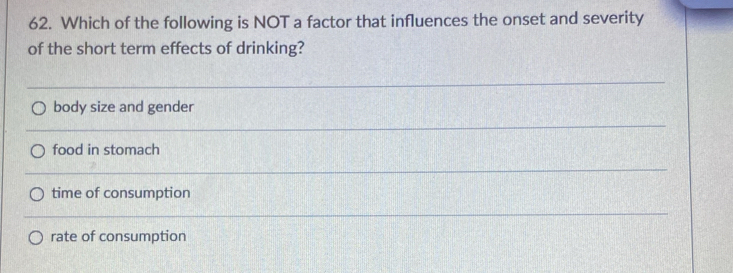 Which of the following is NOT a factor that influences the onset and severity
of the short term effects of drinking?
body size and gender
food in stomach
time of consumption
rate of consumption