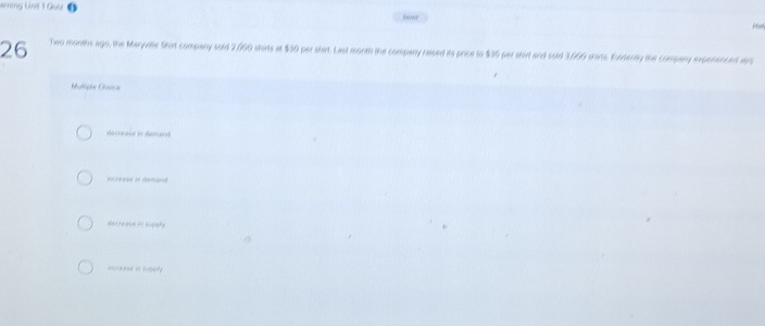 Nrning Und 1 Guữ 
26 Two months ago, the Maryvilte Shir company sold 2,000 shirs at $30 per shirt. Last month the company raised its price to $36 per shirt and sold 3,660 shirts. Eidently the company expenenced sr 
Mulliphe Oisica 
dechnase tn deand 
i rease in demand 
Aer nease in supiphly 
e o tofa y