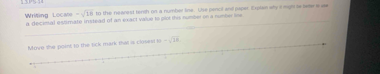 1.3.PS-14 
Writing Locate -sqrt(18) to the nearest tenth on a number line. Use pencil and paper. Explain why it might be better to use 
_ 
a decimal estimate instead of an exact value to plot this number on a number line._ 
Move the point to the tick mark that is closest to -sqrt(18)
4
-5