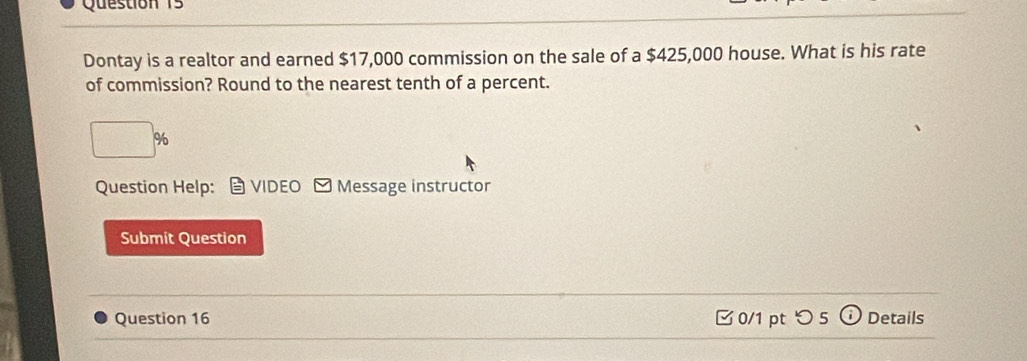 Dontay is a realtor and earned $17,000 commission on the sale of a $425,000 house. What is his rate 
of commission? Round to the nearest tenth of a percent.
%
Question Help： VIDEO - Message instructor 
Submit Question 
Question 16 □ 0/1 pt つ 5 Details