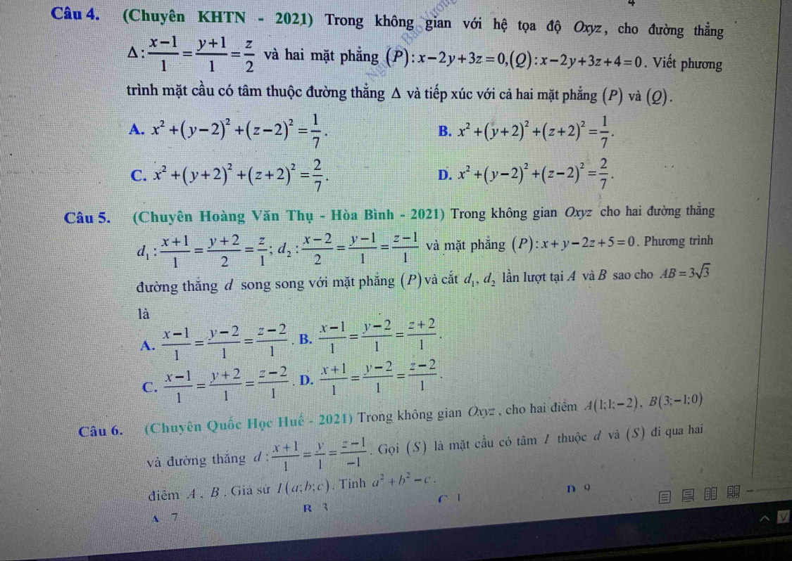 (Chuyên KHTN - 2021) Trong không gian với hệ tọa độ Oxyz , cho đường thẳng
Δ:  (x-1)/1 = (y+1)/1 = z/2  và hai mặt phẳng (P): x-2y+3z=0,(Q):x-2y+3z+4=0. Viết phương
trình mặt cầu có tâm thuộc đường thắng △ và tiếp xúc với cả hai mặt phẳng (P) và (Q).
A. x^2+(y-2)^2+(z-2)^2= 1/7 . B. x^2+(y+2)^2+(z+2)^2= 1/7 .
C. x^2+(y+2)^2+(z+2)^2= 2/7 . D. x^2+(y-2)^2+(z-2)^2= 2/7 .
Câu 5. (Chuyên Hoàng Văn Thụ - Hòa Bình - 2021) Trong không gian Oxyz cho hai đường thắng
d_1: (x+1)/1 = (y+2)/2 = z/1 ;d_2: (x-2)/2 = (y-1)/1 = (z-1)/1  và mặt phẳng (P): x+y-2z+5=0. Phương trình
đường thắng đ song song với mặt phẳng (P) và cắt d_1,d_2 lần lượt tại A và B sao cho AB=3sqrt(3)
là
A.  (x-1)/1 = (y-2)/1 = (z-2)/1 . B.  (x-1)/1 = (y-2)/1 = (z+2)/1 .
C.  (x-1)/1 = (y+2)/1 = (z-2)/1 . D.  (x+1)/1 = (y-2)/1 = (z-2)/1 .
Câu 6. (Chuyên Quốc Học Huế - 2021) Trong không gian Oxyz , cho hai điểm A(1;1;-2),B(3;-1;0)
và đường thắng d :  (x+1)/1 = y/1 = (z-1)/-1 . Gọi (S) là mặt cầu có tâm 1 thuộc đ và (S) đi qua hai
diễm A , B . Gia sử I(a;b;c). Tính a^2+b^2-c.
n o
A 7 R 3