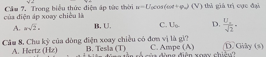 sqrt(2)
Câu 7. Trong biểu thức điện áp tức thời u=U_0cos (omega t+varphi _u)(V) thì giá trị cực đại
của điện áp xoay chiều là
A. usqrt(2)· B. U. C. U_0.
D. frac U_0sqrt(2). 
Câu 8. Chu kỳ của dòng điện xoay chiều có đơn vị là gì?
A. Hertz (Hz) B. Tesla (T) C. Ampe (A)
D. Giây (s)
ần số của dòng điện xoay chiêu?