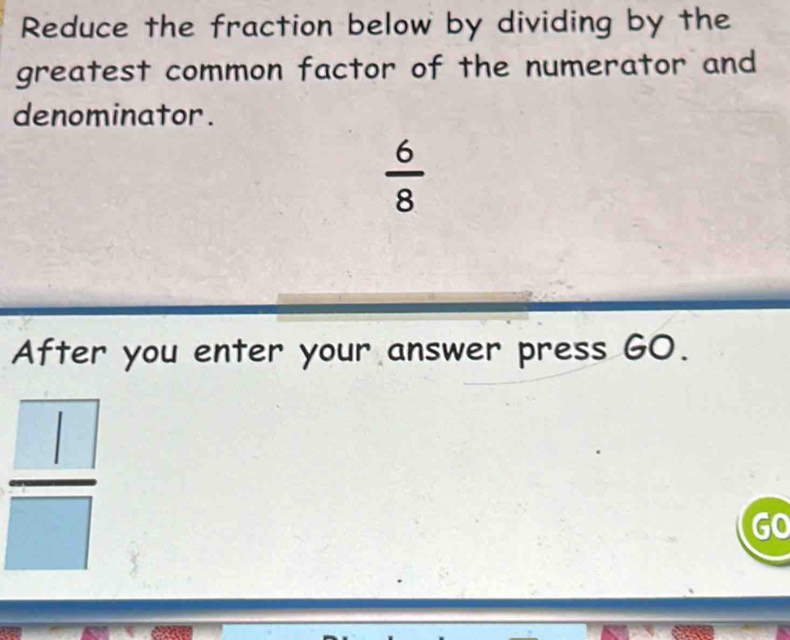 Reduce the fraction below by dividing by the 
greatest common factor of the numerator and 
denominator.
 6/8 
After you enter your answer press GO.
 □ /□  
GO