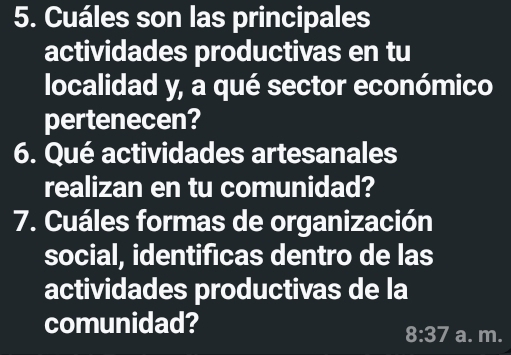 Cuáles son las principales 
actividades productivas en tu 
localidad y, a qué sector económico 
pertenecen? 
6. Qué actividades artesanales 
realizan en tu comunidad? 
7. Cuáles formas de organización 
social, identificas dentro de las 
actividades productivas de la 
comunidad? 
8:37 a. m.