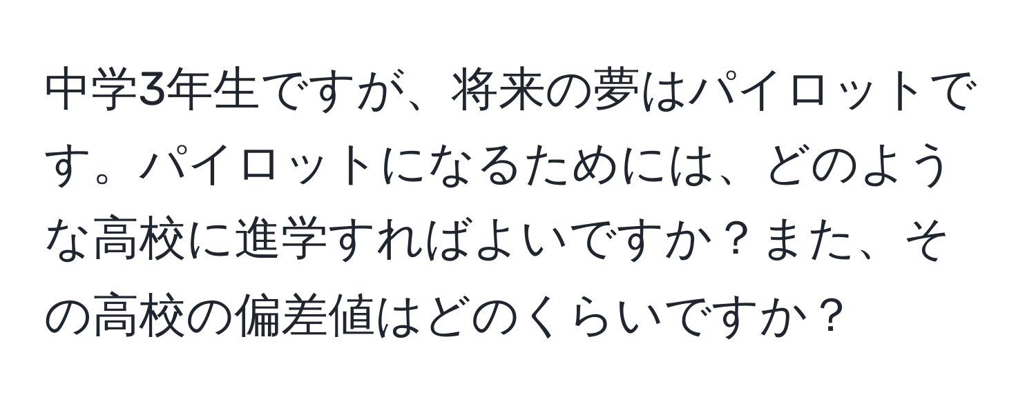 中学3年生ですが、将来の夢はパイロットです。パイロットになるためには、どのような高校に進学すればよいですか？また、その高校の偏差値はどのくらいですか？