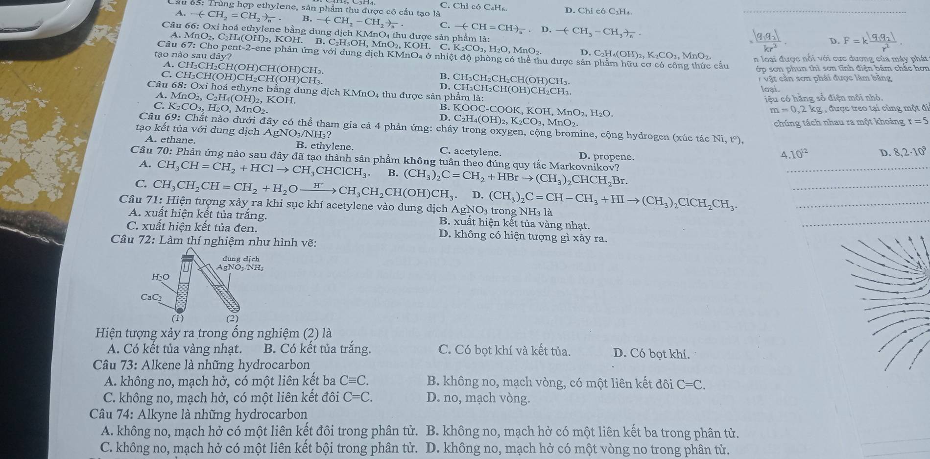 C. Chỉ có C₄H₆.
Lầu 65: Trùng hợp ethylene, sản phẩm thu được có cấu tạo là D. Chỉ có   H  .
A. -(CH_2=CH_2)_n. B. -(CH_2-CH_2to _n. C.
Câu 66: Oxi hoá ethylene bằng dung dịch KMnO4 thu được sản phẩm là: -(-CH=CH)_n· D.-(-CH_3-CH_3to _n.
9,a, D. F=kfrac |q_1q_2|r^2
A. MnO₂, C₂H₄(OH)₂, KOH. B. C₂H₅OH, MnO₂, KOH, K_2CO_3,H_2O,MnO_2 D. C₂H₄(OH
Câu 67: Cho pent-2-ene phản ứng với dung dịch KMnO4 ở nhiệt độ phòng có thể thu được sản phẩm hữ
tạo nào sau đây? O_2,K_2CO_3.MnO_2 n loại được nổi với cực dương của máy phát
cấu ớp sơn phun thì sơn tĩnh điện bám chắc hơn
A. CH₃CH₂CH(OH)CH(OH)CH₃. B. CH₃CH₂CH₂CH(OH)CH₃ loại.
7  vật cần sơn phải được làm bằng
C. CH₃CH(OH)CH₂CH(OH)CH₃. D. CH₃CH₂CH(OH)CH₂CH₃.
Câu 68: Oxi hoá ethyne bằng dung ở dichKMnO 4 thu được sản phẩm là:
iệu có hằng số điện môi nhỏ.
A. MnO₂, C₂H₄(OH)₂, KOH. B. KOOC-COOK,KOH,MnO_2,H_2O.
m=0.2kg , , được treo tại cùng một đi
C. K_2CO_3,H_2O , MnO D. C_2H_4(OH)_2,K_2CO_3,MnO_2.
tạo kết tủa với dung dịch A chúng tách nhau ra một khoảng r=5
Câu 69: Chất nào dưới đây có thể tham gia cả 4 phản ứng: cháy trong oxygen, cộng bromine, cộng hydrogen (xúc tác Ni, t°)
AgNO_3/NH_3?

A. ethane. B. ethylene. C. acetylene. D. propene.
^.10^(12)
D. 8,2· 10^9
Câu 70: Phản ứng nào sau đây đã tạo thành sản phầm không tuân theo đúng quy tắc Markovnikov? (CH_3)_2C=CH_2+HBrto (CH_3)_2CHCH_2Br.
_
A. CH_3CH=CH_2+HClto CH_3CHClCH_3 B.
_
C. CH_3CH_2CH=CH_2+H_2Oxrightarrow H^+CH_3CH_2CH(OH)CH_3.D.
Câu 71: Hiện tượng xảy ra khi sục khí acetylene vào dung dịch Ag NO .(CH_3)_2C=CH-CH_3+HIto (CH_3)_2ClCH_2CH_3. 3 trong NH₃ là_
A. xuất hiện kết tủa trắng. B. xuất hiện kết tủa vàng nhạt.
_
C. xuất hiện kết tủa đen. D. không có hiện tượng gì xảy ra.
Câu 72: Làm thí nghiệm như hình vẽ:
dung dịch
AgNO;·NH;
H₂O
CaC_2
(1) (2)
Hiện tượng xảy ra trong ống nghiệm (2) là
A. Có kết tủa vàng nhạt. B. Có kết tủa trắng. C. Có bọt khí và kết tủa. D. Có bọt khí.
Câu 73: Alkene là những hydrocarbon
A. không no, mạch hở, có một liên kết ba Cequiv C. B. không no, mạch vòng, có một liên kết đôi C=C.
C. không no, mạch hở, có một liên kết đôi C=C. D. no, mạch vòng.
* Câu 74: Alkyne là những hydrocarbon
A. không no, mạch hở có một liên kết đôi trong phân tử. B. không no, mạch hở có một liên kết ba trong phân tử.
C. không no, mạch hở có một liên kết bội trong phân tử. D. không no, mạch hở có một vòng no trong phân tử.