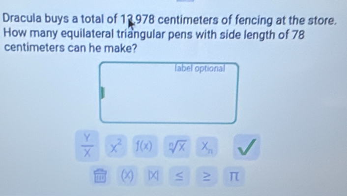 Dracula buys a total of 13,978 centimeters of fencing at the store.
How many equilateral triangular pens with side length of 78
centimeters can he make?
label optional
 Y/X  x^2 f(x) sqrt[n](x) X_n
m (x) π