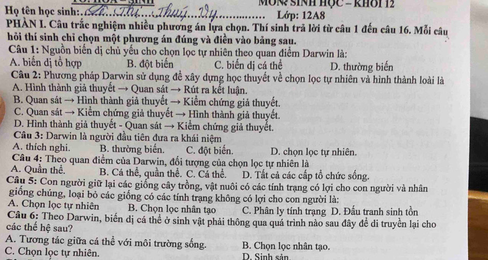 MÔN? SINH HỌC - kHOi 12
Họ tên học sinh:._  Lớp: 12A8
PHÀN I. Câu trắc nghiệm nhiều phương án lựa chọn. Thí sinh trả lời từ câu 1 đến câu 16. Mỗi câu
hỏi thí sinh chỉ chọn một phương án đúng và điền vào bảng sau.
Câu 1: Nguồn biến dị chủ yếu cho chọn lọc tự nhiên theo quan điểm Darwin là:
A. biến dị tổ hợp B. đột biến C. biến dị cá thể D. thường biến
Câu 2: Phương pháp Darwin sử dụng đề xây dựng học thuyết về chọn lọc tự nhiên và hình thành loài là
A. Hình thành giả thuyết → Quan sát → Rút ra kết luận.
B. Quan sát → Hình thành giả thuyết → Kiểm chứng giả thuyết.
C. Quan sát → Kiểm chứng giả thuyết → Hình thành giả thuyết.
D. Hình thành giả thuyết - Quan sát → Kiểm chứng giả thuyết.
Câu 3: Darwin là người đầu tiên đưa ra khái niệm
A. thích nghi. B. thường biến. C. đột biến. D. chọn lọc tự nhiên.
Câu 4: Theo quan điềm của Darwin, đối tượng của chọn lọc tự nhiên là
A. Quần thể. B. Cá thể, quần thể. C. Cá thể. D. Tất cả các cấp tổ chức sống.
Câu 5: Con người giữ lại các giống cây trồng, vật nuôi có các tính trạng có lợi cho con người và nhân
giống chúng, loại bỏ các giống có các tính trạng không có lợi cho con người là:
A. Chọn lọc tự nhiên B. Chọn lọc nhân tạo C. Phân ly tính trạng D. Đấu tranh sinh tồn
Câu 6: Theo Darwin, biến dị cá thể ở sinh vật phải thông qua quá trình nào sau đây đề di truyền lại cho
các thế hệ sau?
A. Tương tác giữa cá thể với môi trường sống. B. Chọn lọc nhân tạo.
C. Chọn lọc tự nhiên. D. Sinh sản.