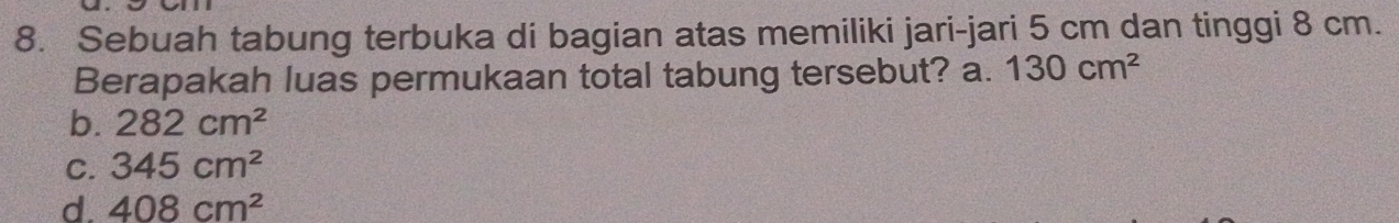 Sebuah tabung terbuka di bagian atas memiliki jari-jari 5 cm dan tinggi 8 cm.
Berapakah luas permukaan total tabung tersebut? a. 130cm^2
b. 282cm^2
C. 345cm^2
d. 408cm^2