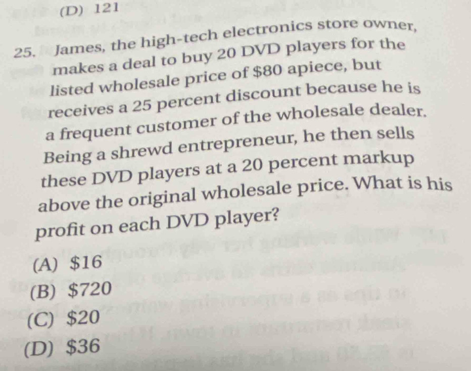 (D) 121
25. James, the high-tech electronics store owner,
makes a deal to buy 20 DVD players for the
listed wholesale price of $80 apiece, but
receives a 25 percent discount because he is
a frequent customer of the wholesale dealer.
Being a shrewd entrepreneur, he then sells
these DVD players at a 20 percent markup
above the original wholesale price. What is his
profit on each DVD player?
(A) $16
(B) $720
(C) $20
(D) $36