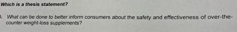 Which is a thesis statement? 
A. What can be done to better inform consumers about the safety and effectiveness of over-the- 
counter weight-loss supplements?