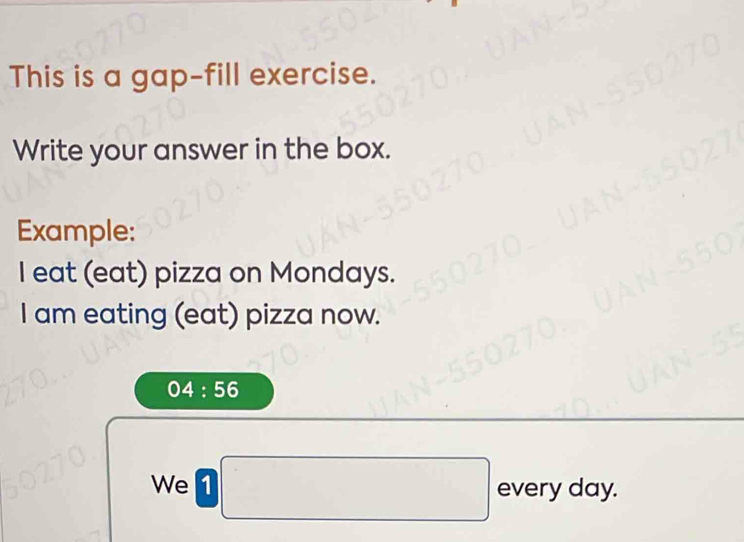 This is a gap-fill exercise. 
Write your answer in the box. 
Example: 
I eat (eat) pizza on Mondays. 
I am eating (eat) pizza now.
04:56
We 1 □  
every day.