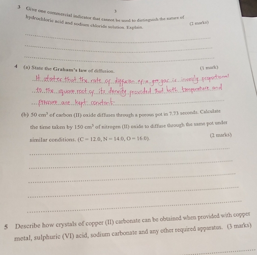 3 
3 Give one commercial indicator that cannot be used to distinguish the nasure of 
hydrochloric acid and sodium chloride solution. Explain. 
(2 marks) 
_ 
_ 
_ 
4 (a) State the Graham’s law of diffusion. 
(1 mark) 
_ 
_ 
_ 
(b) 50cm^3 of carbon (II) oxide diffuses through a porous pot in 7.73 seconds. Calculate 
the time taken by 150cm^3 of nitrogen (II) oxide to diffuse through the same pot under 
(2 marks) 
similar conditions. (C=12.0,N=14.0,O=16.0). 
_ 
_ 
_ 
_ 
_ 
5 Describe how crystals of copper (II) carbonate can be obtained when provided with copper 
metal, sulphuric (VI) acid, sodium carbonate and any other required apparatus. (3 marks)