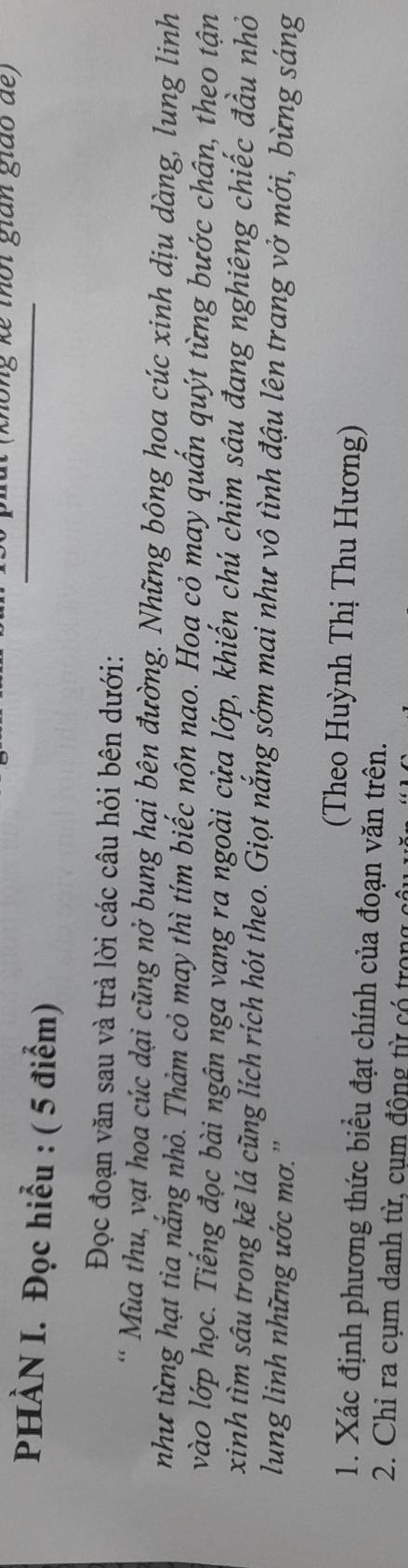 nông kế thời gian giáo de 
PHÀN I. Đọc hiểu : ( 5 điểm) 
Đọc đoạn văn sau và trả lời các câu hỏi bên dưới: 
* Mùa thu, vạt hoa cúc dại cũng nở bung hại bên đường. Những bông hoa cúc xinh dịu dàng, lung linh 
như từng hạt tia nắng nhỏ. Thảm cỏ may thì tím biếc nôn nao. Hoa cỏ may quấn quýt từng bước chân, theo tận 
vào lớp học. Tiếng đọc bài ngân nga vang ra ngoài cửa lớp, khiến chú chim sâu đang nghiêng chiếc đầu nhỏ 
xinh tìm sâu trong kẽ lá cũng lích rích hót theo. Giọt nắng sớm mai như vô tình đậu lên trang vở mới, bừng sáng 
lung linh những ước mơ. '' 
(Theo Huỳnh Thị Thu Hương) 
1. Xác định phương thức biểu đạt chính của đoạn văn trên. 
2. Chỉ ra cụm danh từ, cụm động từ có trong