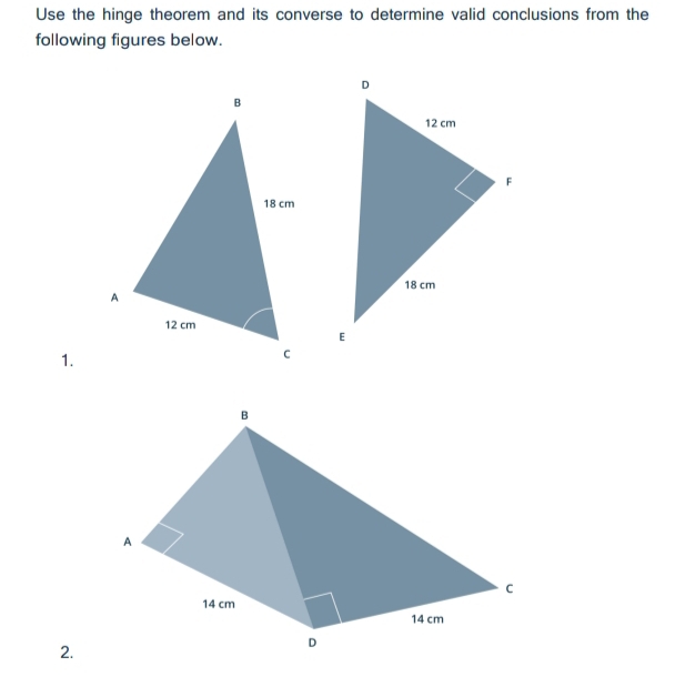 Use the hinge theorem and its converse to determine valid conclusions from the 
following figures below. 
1. 
B 
A 
C
14 cm
14 cm
2. 
D