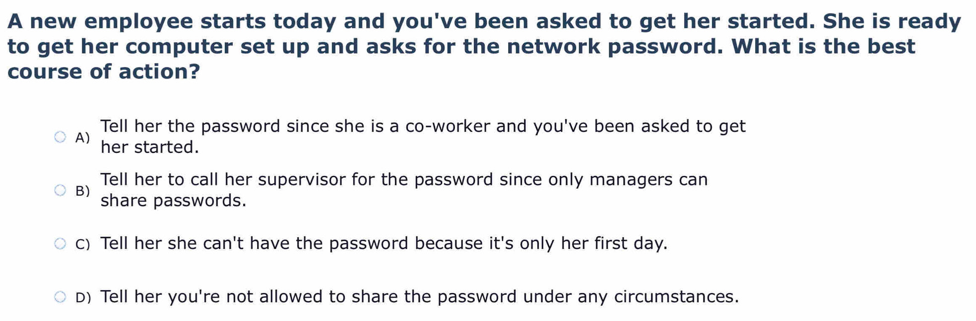 A new employee starts today and you've been asked to get her started. She is ready
to get her computer set up and asks for the network password. What is the best
course of action?
Tell her the password since she is a co-worker and you've been asked to get
A) her started.
Tell her to call her supervisor for the password since only managers can
B) share passwords.
c) Tell her she can't have the password because it's only her first day.
D) Tell her you're not allowed to share the password under any circumstances.