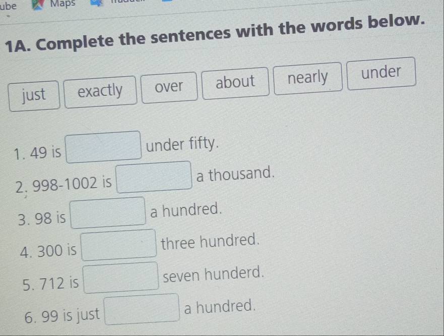 übe Maps 
1A. Complete the sentences with the words below. 
just exactly over about nearly under 
1. 49 is under fifty. 
2. 998-1002 is a thousand. 
3. 98 is a hundred. 
4. 300 is three hundred. 
5. 712 is seven hunderd. 
6. 99 is just a hundred.