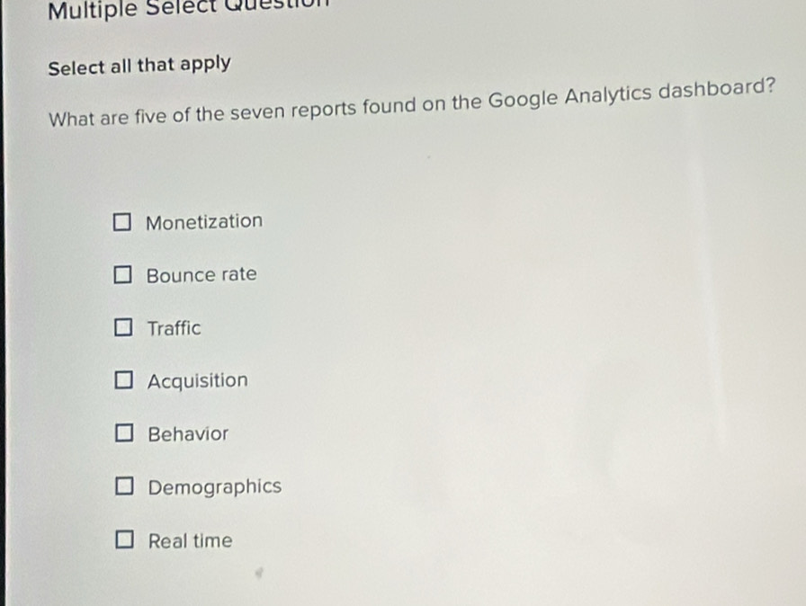 Multiple Sélect Questio
Select all that apply
What are five of the seven reports found on the Google Analytics dashboard?
Monetization
Bounce rate
Traffic
Acquisition
Behavior
Demographics
Real time