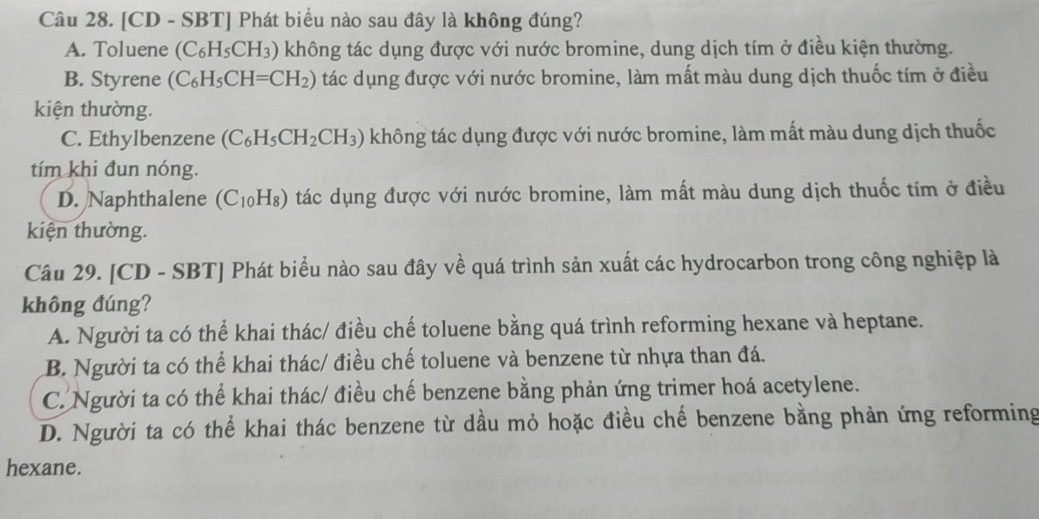 [CD - SBT] Phát biểu nào sau đây là không đúng?
A. Toluene (C_6H_5CH_3) không tác dụng được với nước bromine, dung dịch tím ở điều kiện thường.
B. Styrene (C_6H_5CH=CH_2) tác dụng được với nước bromine, làm mất màu dung dịch thuốc tím ở điều
kiện thường.
C. Ethylbenzene (C_6H_5CH_2CH_3) không tác dụng được với nước bromine, làm mất màu dung dịch thuốc
tím khi đun nóng.
D. Naphthalene (C_10H_8) tác dụng được với nước bromine, làm mất màu dung dịch thuốc tím ở điều
kiện thường.
Câu 29. [CD - SBT] Phát biểu nào sau đây về quá trình sản xuất các hydrocarbon trong công nghiệp là
không đúng?
A. Người ta có thể khai thác/ điều chế toluene bằng quá trình reforming hexane và heptane.
B. Người ta có thể khai thác/ điều chế toluene và benzene từ nhựa than đá.
C. Người ta có thể khai thác/ điều chế benzene bằng phản ứng trimer hoá acetylene.
D. Người ta có thể khai thác benzene từ dầu mỏ hoặc điều chế benzene bằng phản ứng reforming
hexane.