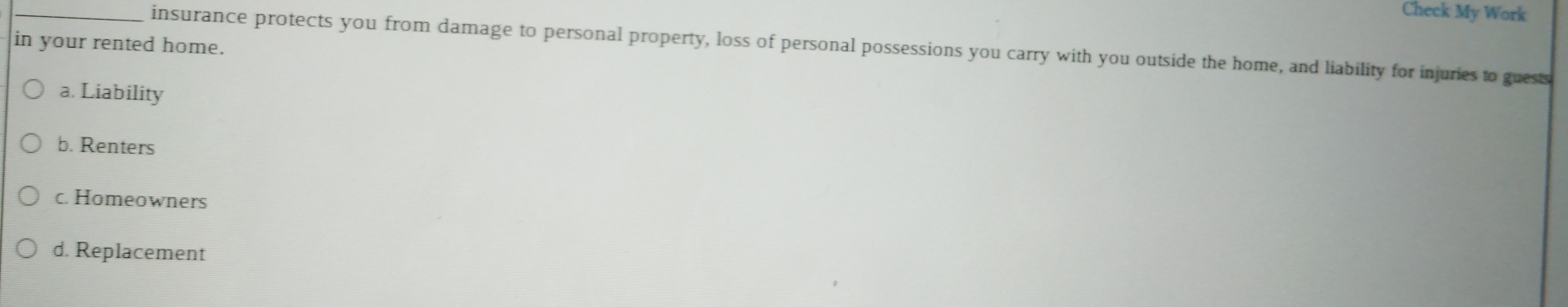 Check My Work
in your rented home.
_insurance protects you from damage to personal property, loss of personal possessions you carry with you outside the home, and liability for injuries to guests
a. Liability
b. Renters
c. Homeowners
d. Replacement