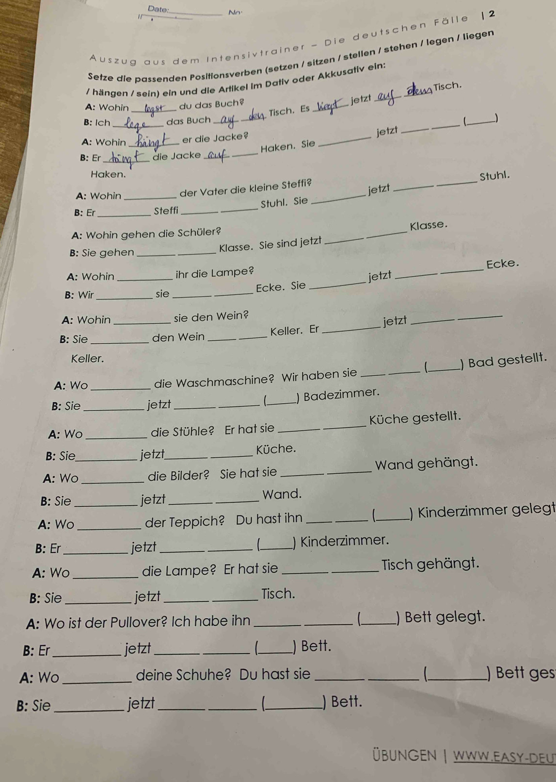 Date: No
Auszug aus dem Intensivtrainer - Die deutschen Fälle 12
Setze die passenden Posifionsverben (setzen / sitzen / stellen / stehen / legen / lieger
/ hängen / sein) ein und die Artikel im Dativ oder Akkusativ ein:
Tisch.
A: Wohin _du das Buch?
jetzt
Tisch. Es
_
B: lch _das Buch_ _
jetzt_
_
A: Wohin_
er die Jacke?
Haken. Sie
_
B: Er _die Jacke_
Haken.
Stuhl.
A: Wohin_
der Vater die kleine Steffi?
Stuhl. Sie _jetzt
_
_
B: Er_ Steffi_
A: Wohin gehen die Schüler?
Klasse. Sie sind jetzt _Klasse.
B: Sie gehen_
_
Ecke.
A: Wohin _ihr die Lampe?
Ecke. Sie _jetzt
B: Wir _sie_
A: Wohin _sie den Wein?
jetzt
_
B: Sie _den Wein_ Keller. Er
_
Keller.
  
A: Wo_
die Waschmaschine? Wir haben sie __) Bad gestellt.
B: Sie _jetzt_
_ ) Badezimmer.
A: Wo_ die Stühle? Er hat sie _ Küche gestellt.
B: Sie jetzt_  Küche.
A: Wo_ _die Bilder? Sie hat sie _ Wand gehängt.
B: Sie jetzt __Wand.

A: Wo__ der Teppich? Du hast ihn ___) Kinderzimmer gelegt
B: Er _jetzt __) Kinderzimmer.
A: Wo _die Lampe? Er hat sie _Tisch gehängt.
B: Sie_ jetzt _Tisch.
A: Wo ist der Pullover? Ich habe ihn ___ ) Bett gelegt.
B: Er_ jetzt __) Bett.
A: Wo _deine Schuhe? Du hast sie ___) Bett ges
B: Sie _jetzt __ ) Bett.
Übungen | Www.easy-deut