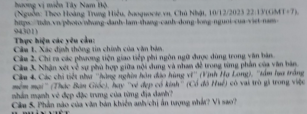 hương vị miền Tây Nam Bộ. 
(Nguồn: Theo Hoàng Trung Hiểu, baoquocte.vn, Chủ Nhật, 10/12/2023 22:13'(GMT+7), 
https:/ttdn.vn/photo/nhung-danh-lam-thang-canh-dong-long-nguoi-cua-viet-nam
94301) 
Thực hiện các yêu cầu: 
Câu 1. Xác định thông tin chính của văn bản, 
Câu 2. Chỉ ra các phương tiện giao tiếp phi ngôn ngữ được dùng trong yăn bán, 
Câu 3 Nhận xét yề sự phù hợp giữa nội dung và nhan để trong từng phần của văn bán. 
Câu 4. Các chi tiết như ''hàng nghìn hòn đảo hùng vĩ'' (Vịnh Hạ Long), ''tấm lua trắng 
mềm mại'' (Thác Bản Giốc), hay ''vẻ đẹp cổ kinh'' (Cổ đồ Huế) có vai trò gì trong việc 
nhân mạnh vẻ đẹp đặc trưng của từng địa danh? 
Câu 5. Phần nào của văn bản khiển anh/chị ấn tượng nhất? Vì sao?