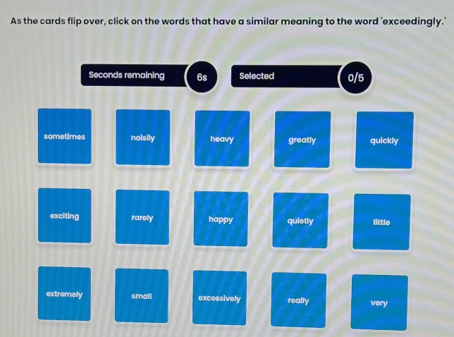 As the cards flip over, click on the words that have a similar meaning to the word 'exceedingly.'
Seconds remaining 6s Selected 0/5
sometimes noisily heavy greatly quickly
exciting rarely happy quietly little
extremely small excessively really very