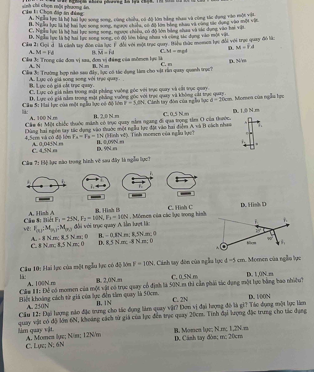 a trác nghiệm nhiều phương ăn lựa chọn. Thí sinh trà lờ
sinh chỉ chọn một phương án.
Câu 1: Chọn đáp án đúng:
A. Ngẫu lực là hệ hai lực song song, cùng chiều, có độ lớn bằng nhau và cùng tác dụng vào một vật.
B. Ngẫu lực là hệ hai lực song song, ngược chiều, có độ lớn bằng nhau và cùng tác dụng vào một vật.
C. Ngẫu lực là hệ hai lực song song, ngược chiều, có độ lớn bằng nhau và tác dụng vào hai vật.
D. Ngẫu lực là hệ hai lực song song, có độ lớn bằng nhau và cùng tác dụng vào một vật.
Câu 2: Gọi vector d là cánh tay đòn của lực overline F đối với một trục quay. Biểu thức momen lực đối với trục quay đó là:
C.
D. M=vector F.d
A. M=Fd B. vector M=vector Fd M= mgd
Câu 3: Trong các đơn vị sau, đơn vị đúng của mômen lực là
A. N B. N.m C. m D. N/m
Câu 3: Trường hợp nào sau đây, lực có tác dụng làm cho vật rắn quay quanh trục?
A. Lực có giá song song với trục quay.
B. Lực có giá cắt trục quay.
C. Lực có giá nằm trong mặt phẳng vuông góc với trục quay và cắt trục quay.
D. Lực có giá nằm trong mặt phẳng vuông góc với trục quay và không cắt trục quay.
Câu 5: Hai lực của một ngẫu lực có độ lớn F=5,0N. Cánh tay đòn của ngẫu lực d=20cm. Momen của ngẫu lực
là: D. 1,0 N.m
A. 100 N.m B. 2,0 N.m C. 0,5 N.m
Câu 6:Mhat Qt t chiếc thuớc mảnh có trục quay nằm ngang đi qua trọng tâm O của thước.
Dùng hai ngón tay tác dụng vào thuớc một ngẫu lực đặt vào hai điểm A và B cách nhau A F、
4,5cm và có độ lớn F_A=F_B=1N (Hình vẽ). Tính momen của ngẫu lực?
A. 0,045N.m B. 0,09N.m
overline F_3
C. 4,5N.m D. 9N.m B
*  Câu 7: Hệ lực nào trong hình vẽ sau đây là ngẫu lực?
A. Hình A B. Hình B C. Hình C D. Hinh D
Câu 8: Biết F_1=25N,F_2=10N,F_3=10N. Mômen của các lực trong hình
v ẽ: F_(F_1);M_(F_2);M_(F_3) đối với trục quay A lần lượt là:
A. - 8 N.m; 8,5 N.m; 0 B. - 0,8N.m; 8,5N.m; 0
C. 8 N.m; 8,5 N.m; 0 D. 8,5 N.m; -8 N.m; 0 
Câu 10: Hai lực của một ngẫu lực có độ lớn F=10N. Cánh tay đòn của ngẫu lực d=5cm. Momen của ngẫu lực
là: C. 0,5N.m D. 1,0N.m
A. 100N.m B. 2,0N.m
Câu 11: Để có momen của một vật có trục quay cố định là 50N.m thì cần phải tác dụng một lực bằng bao nhiêu?
Biết khoảng cách từ giá của lực đến tâm quay là 50cm. C. 2N
D. 100N
A. 250N B. 1N
Câu 12: Đại lượng nào đặc trưng cho tác dụng làm quay vật? Đơn vị đại lượng đỏ là gì? Tác dụng một lực làm
quay vật có độ lớn 6N, khoảng cách từ giá của lực đến trục quay 20cm. Tính đại lượng đặc trưng cho tác dụng
àm quay vật. B. Momen lực; N.m; 1,2N.m
A. Momen lực; N/m; 12N/m
C. Lực; N; 6N D. Cánh tay đòn; m; 20cm