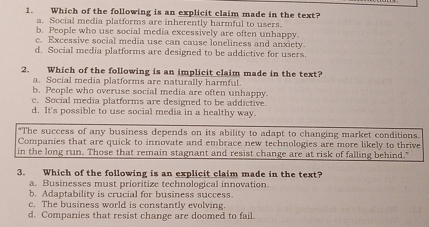 Which of the following is an explicit claim made in the text?
a. Social media platforms are inherently harmful to users.
b. People who use social media excessively are often unhappy.
c. Excessive social media use can cause loneliness and anxiety.
d. Social media platforms are designed to be addictive for users.
2. Which of the following is an implicit claim made in the text?
a. Social media platforms are naturally harmful.
b. People who overuse social media are often unhappy.
c. Social media platforms are designed to be addictive.
d. It's possible to use social media in a healthy way.
“The success of any business depends on its ability to adapt to changing market conditions.
Companies that are quick to innovate and embrace new technologies are more likely to thrive
in the long run. Those that remain stagnant and resist change are at risk of falling behind.”
3. Which of the following is an explicit claim made in the text?
a. Businesses must prioritize technological innovation.
b. Adaptability is crucial for business success.
c. The business world is constantly evolving.
d. Companies that resist change are doomed to fail.