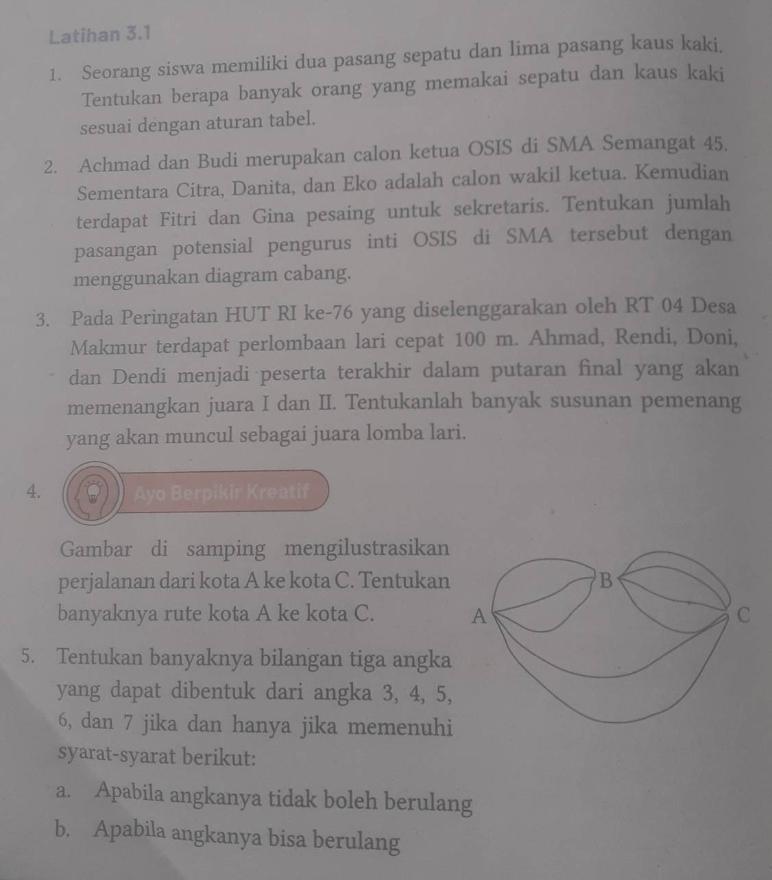 Latihan 3.1 
1. Seorang siswa memiliki dua pasang sepatu dan lima pasang kaus kaki. 
Tentukan berapa banyak orang yang memakai sepatu dan kaus kaki 
sesuai dengan aturan tabel. 
2. Achmad dan Budi merupakan calon ketua OSIS di SMA Semangat 45. 
Sementara Citra, Danita, dan Eko adalah calon wakil ketua. Kemudian 
terdapat Fitri dan Gina pesaing untuk sekretaris. Tentukan jumlah 
pasangan potensial pengurus inti OSIS di SMA tersebut dengan 
menggunakan diagram cabang. 
3. Pada Peringatan HUT RI ke- 76 yang diselenggarakan oleh RT 04 Desa 
Makmur terdapat perlombaan lari cepat 100 m. Ahmad, Rendi, Doni, 
dan Dendi menjadi peserta terakhir dalam putaran final yang akan 
memenangkan juara I dan II. Tentukanlah banyak susunan pemenang 
yang akan muncul sebagai juara lomba lari. 
4. Ayo Berpikir Kreatif 
Gambar di samping mengilustrasikan 
perjalanan dari kota A ke kota C. Tentukan 
banyaknya rute kota A ke kota C. 
5. Tentukan banyaknya bilangan tiga angka 
yang dapat dibentuk dari angka 3, 4, 5,
6, dan 7 jika dan hanya jika memenuhi 
syarat-syarat berikut: 
a. Apabila angkanya tidak boleh berulang 
b. Apabila angkanya bisa berulang