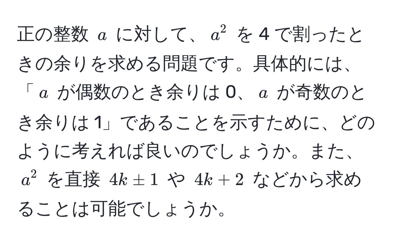 正の整数 $a$ に対して、$a^2$ を 4 で割ったときの余りを求める問題です。具体的には、「$a$ が偶数のとき余りは 0、$a$ が奇数のとき余りは 1」であることを示すために、どのように考えれば良いのでしょうか。また、$a^2$ を直接 $4k ± 1$ や $4k + 2$ などから求めることは可能でしょうか。