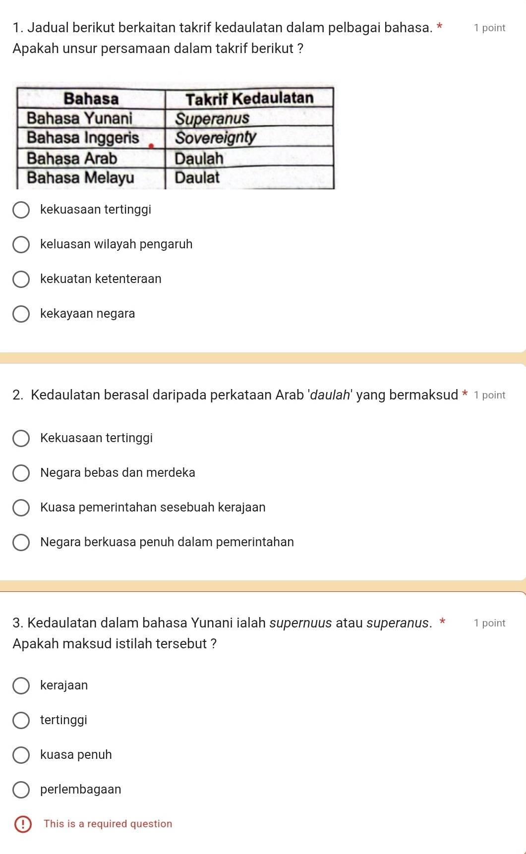 Jadual berikut berkaitan takrif kedaulatan dalam pelbagai bahasa. * 1 point
Apakah unsur persamaan dalam takrif berikut ?
kekuasaan tertinggi
keluasan wilayah pengaruh
kekuatan ketenteraan
kekayaan negara
2. Kedaulatan berasal daripada perkataan Arab 'daulah' yang bermaksud * 1 point
Kekuasaan tertinggi
Negara bebas dan merdeka
Kuasa pemerintahan sesebuah kerajaan
Negara berkuasa penuh dalam pemerintahan
3. Kedaulatan dalam bahasa Yunani ialah supernuus atau superanus. * 1 point
Apakah maksud istilah tersebut ?
kerajaan
tertinggi
kuasa penuh
perlembagaan
D This is a required question