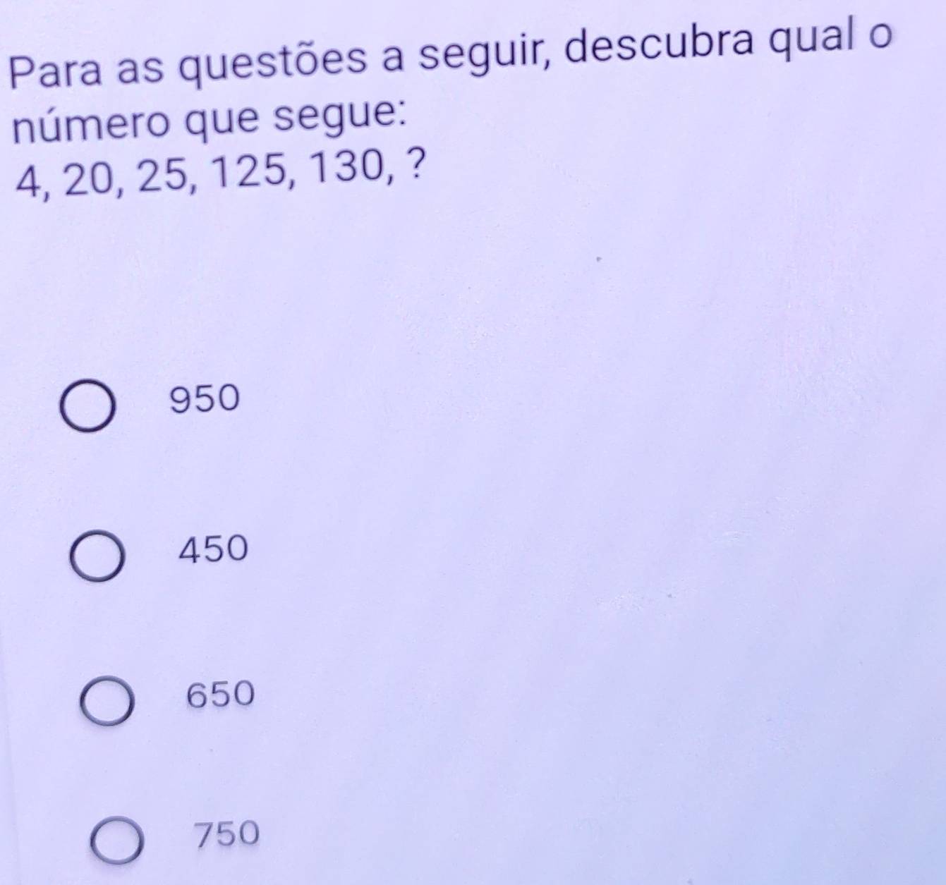 Para as questões a seguir, descubra qual o
número que segue:
4, 20, 25, 125, 130, ?
950
450
650
750