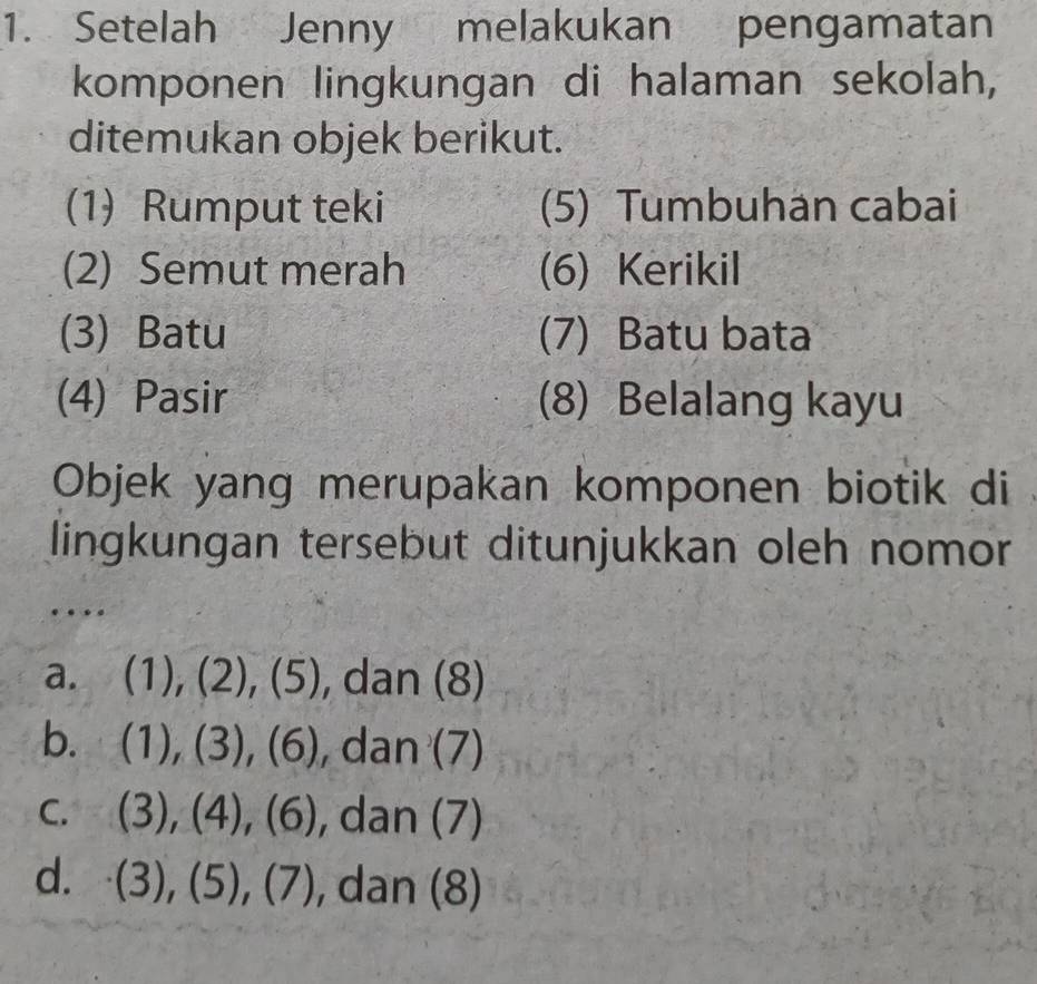 Setelah Jenny melakukan pengamatan
komponen lingkungan di halaman sekolah,
ditemukan objek berikut.
(1) Rumput teki (5) Tumbuhan cabai
(2) Semut merah (6) Kerikil
(3) Batu (7) Batu bata
(4) Pasir (8) Belalang kayu
Objek yang merupakan komponen biotik di
lingkungan tersebut ditunjukkan oleh nomor
…
a. (1),(2),(5) , dan (8)
b. (1),(3),(6) , da, n(7)
C. (3),(4),(6) , dan (7)
d. (3),(5), (7) , dan (8)