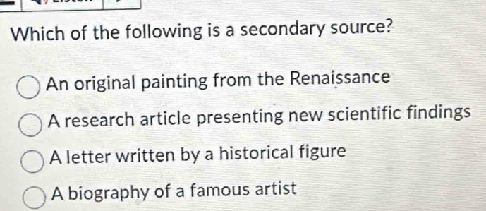 Which of the following is a secondary source?
An original painting from the Renaissance
A research article presenting new scientific findings
A letter written by a historical figure
A biography of a famous artist