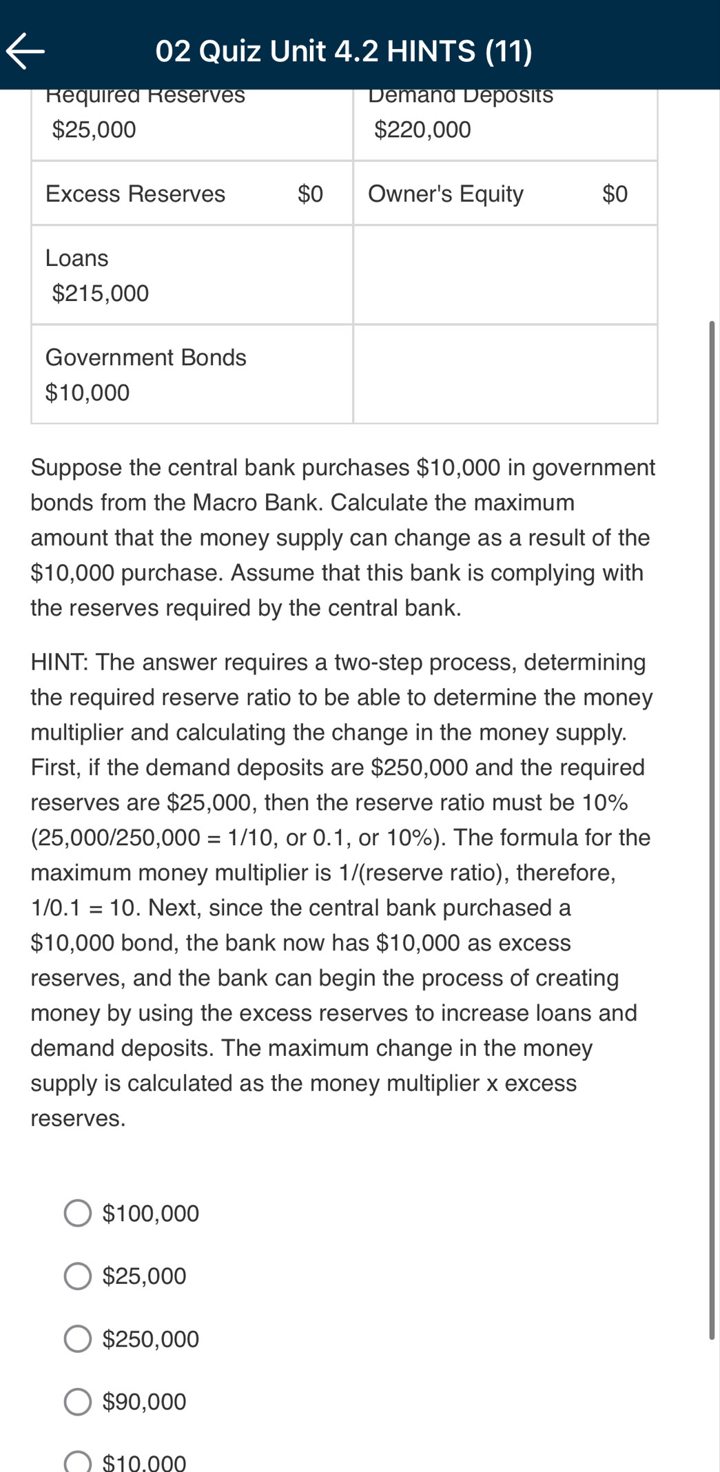 Quiz Unit 4.2 HINTS (11)
Suppose the central bank purchases $10,000 in government
bonds from the Macro Bank. Calculate the maximum
amount that the money supply can change as a result of the
$10,000 purchase. Assume that this bank is complying with
the reserves required by the central bank.
HINT: The answer requires a two-step process, determining
the required reserve ratio to be able to determine the money
multiplier and calculating the change in the money supply.
First, if the demand deposits are $250,000 and the required
reserves are $25,000, then the reserve ratio must be 10%
(25 000/250.000=1/10 , or 0.1, or 10%). The formula for the
maximum money multiplier is 1/ (reserve ratio), therefore,
1/0.1=10. Next, since the central bank purchased a
$10,000 bond, the bank now has $10,000 as excess
reserves, and the bank can begin the process of creating
money by using the excess reserves to increase loans and
demand deposits. The maximum change in the money
supply is calculated as the money multiplier x excess
reserves.
$100,000
$25,000
$250,000
$90,000
$10.000