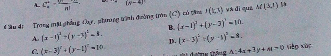 A. C_n^(4=frac (n))n!. 
D. (n-4)!
Câu 4: Trong mặt phẳng Oxy, phương trình đường tròn (C) có tâm I(1;3) và đi qua M(3;1) là
B. (x-1)^2+(y-3)^2=10.
A. (x-1)^2+(y-3)^2=8. (x-3)^2+(y-1)^2=8. 
D.
C. (x-3)^2+(y-1)^2=10. △ :4x+3y+m=0 tiếp xúc
thì đường thắng